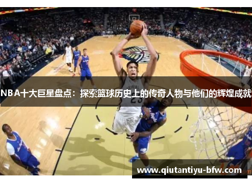 NBA十大巨星盘点：探索篮球历史上的传奇人物与他们的辉煌成就