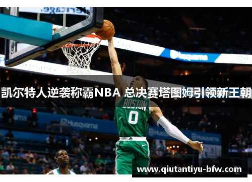 凯尔特人逆袭称霸NBA 总决赛塔图姆引领新王朝